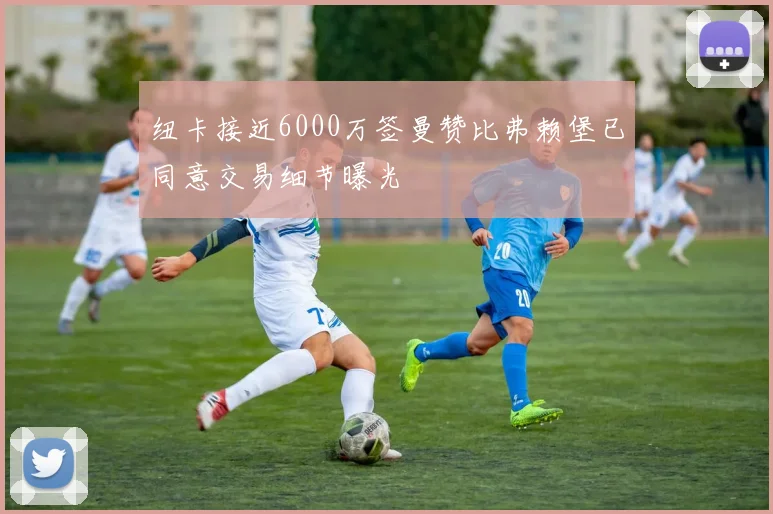 纽卡接近6000万签曼赞比弗赖堡已同意交易细节曝光