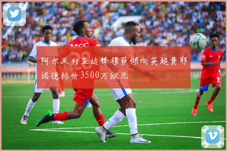 阿尔及利亚边锋穆萨倾向英超费耶诺德标价3500万欧元