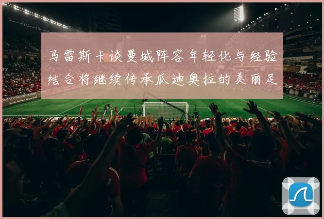 马雷斯卡谈曼城阵容年轻化与经验结合将继续传承瓜迪奥拉的美丽足球理念