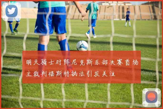 明天骑士对阵尼克斯东部决赛首场主裁判福斯特执法引发关注