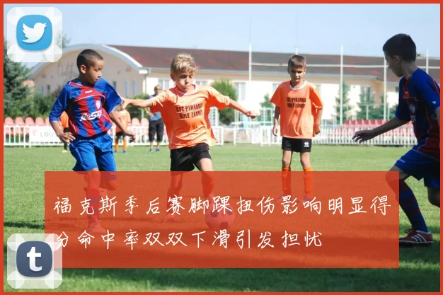 福克斯季后赛脚踝扭伤影响明显得分命中率双双下滑引发担忧