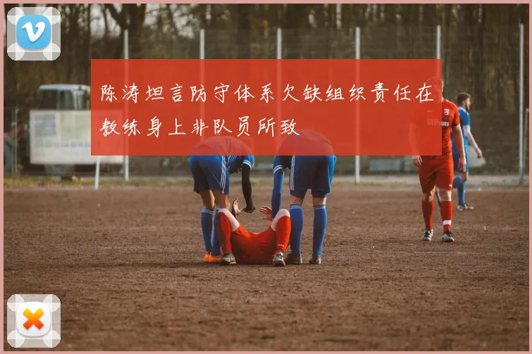 陈涛坦言防守体系欠缺组织责任在教练身上非队员所致