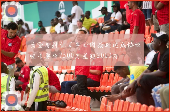 戈登与拜仁五年合同接近达成协议纽卡要价7500万差距2000万