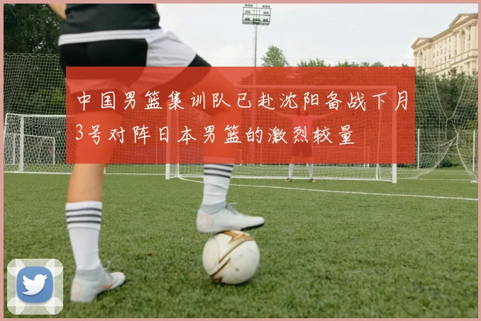 中国男篮集训队已赴沈阳备战下月3号对阵日本男篮的激烈较量