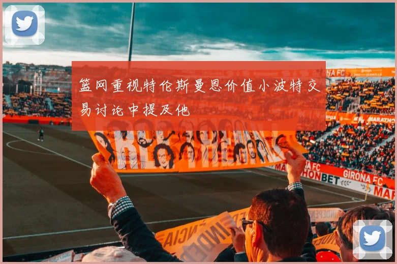 篮网重视特伦斯曼恩价值小波特交易讨论中提及他
