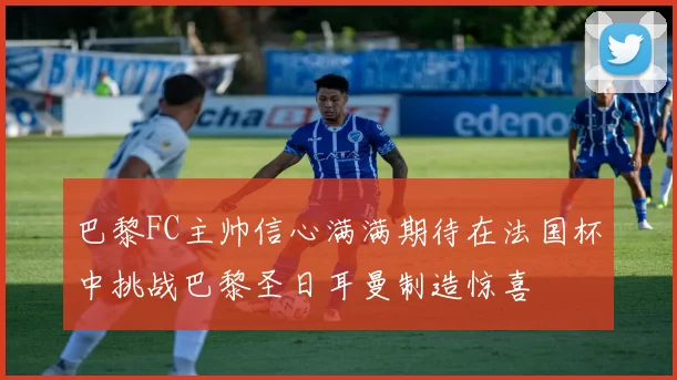 巴黎FC主帅信心满满期待在法国杯中挑战巴黎圣日耳曼制造惊喜
