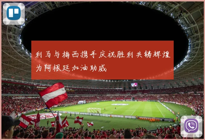 利马与梅西携手庆祝胜利共铸辉煌为阿根廷加油助威