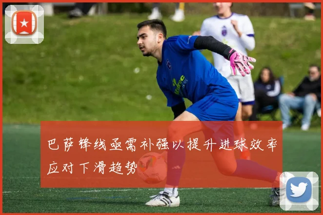 巴萨锋线亟需补强以提升进球效率应对下滑趋势