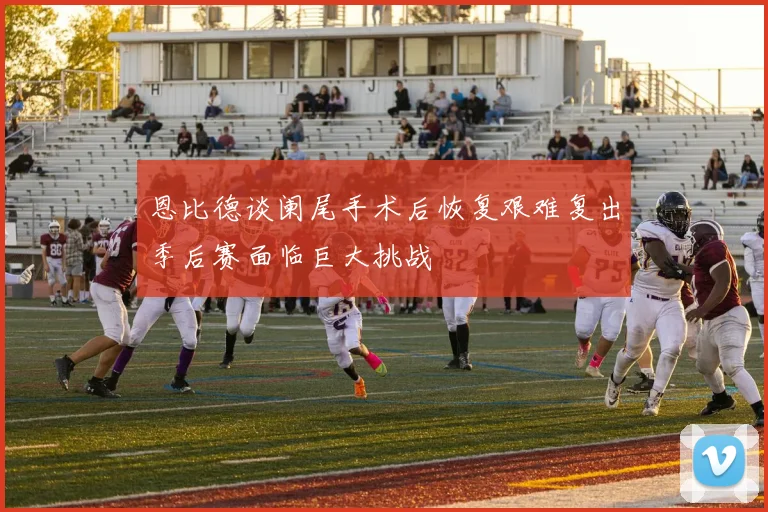恩比德谈阑尾手术后恢复艰难复出季后赛面临巨大挑战