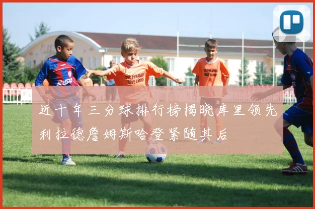 近十年三分球排行榜揭晓库里领先利拉德詹姆斯哈登紧随其后