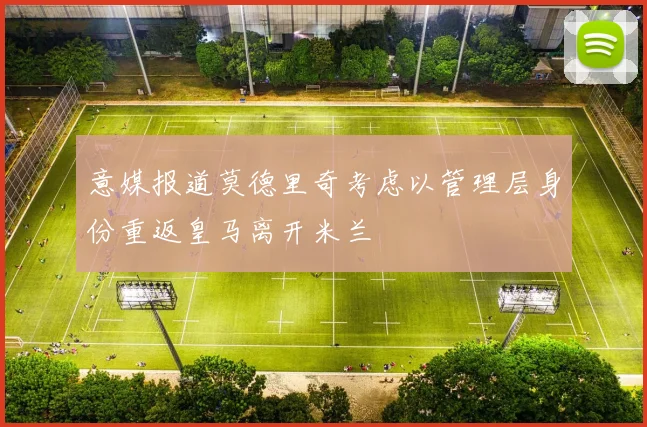 意媒报道莫德里奇考虑以管理层身份重返皇马离开米兰