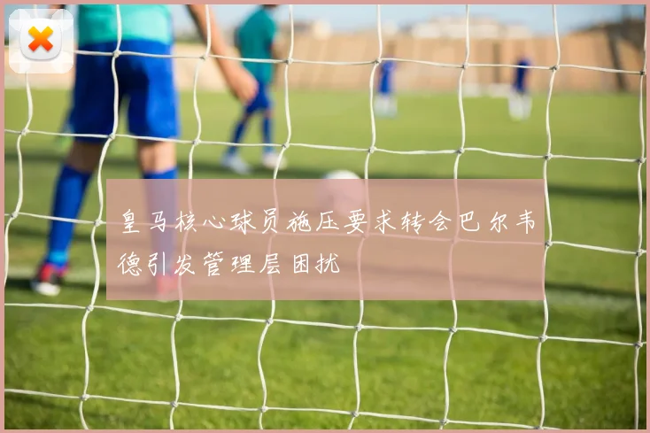 皇马核心球员施压要求转会巴尔韦德引发管理层困扰