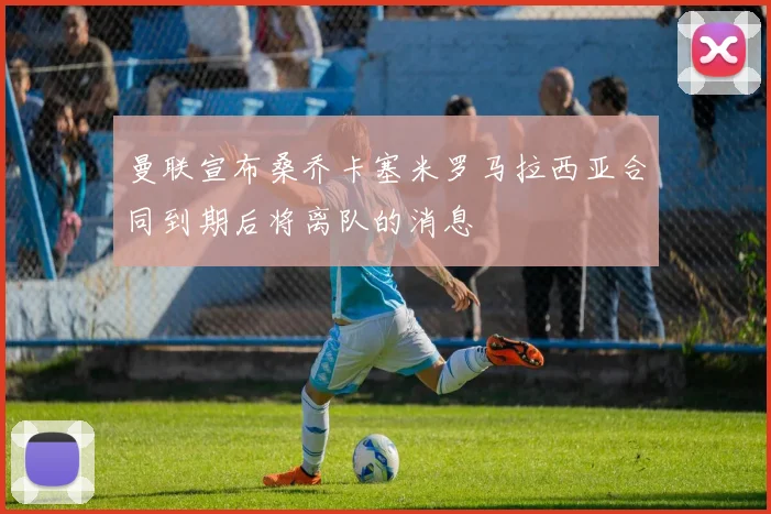 曼联宣布桑乔卡塞米罗马拉西亚合同到期后将离队的消息
