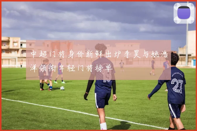 中超门将身价新鲜出炉李昊与姚浩洋领衔年轻门将榜单