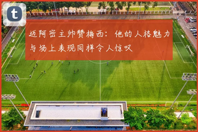 迈阿密主帅赞梅西：他的人格魅力与场上表现同样令人惊叹