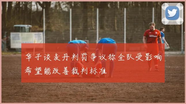 华子谈麦丹判罚争议称全队受影响希望能改善裁判标准