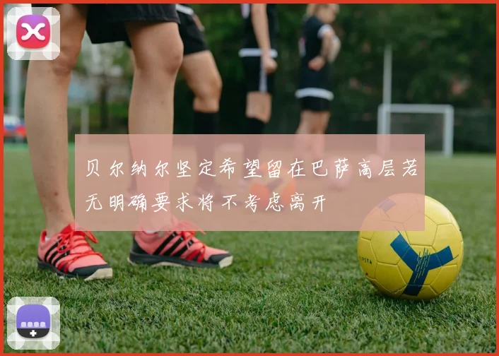 贝尔纳尔坚定希望留在巴萨高层若无明确要求将不考虑离开