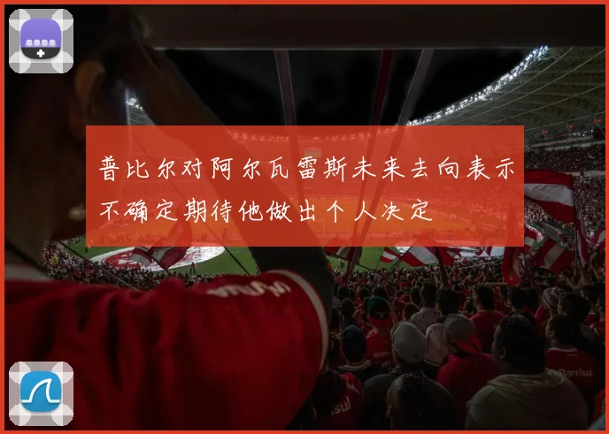 普比尔对阿尔瓦雷斯未来去向表示不确定期待他做出个人决定