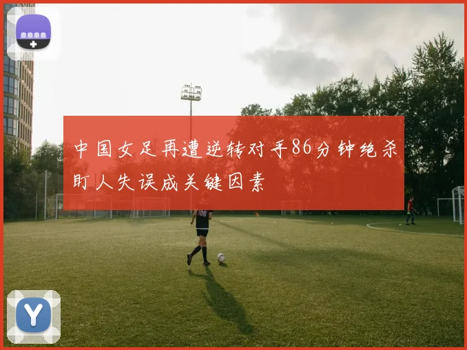 中国女足再遭逆转对手86分钟绝杀盯人失误成关键因素