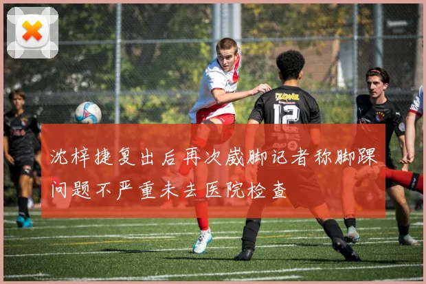 沈梓捷复出后再次崴脚记者称脚踝问题不严重未去医院检查