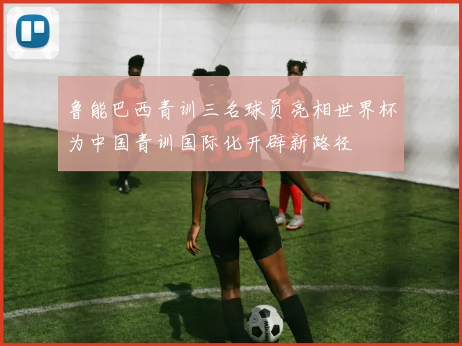 鲁能巴西青训三名球员亮相世界杯为中国青训国际化开辟新路径