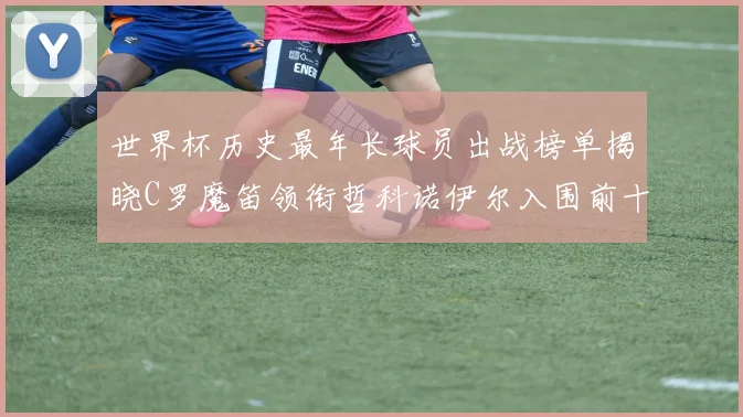 世界杯历史最年长球员出战榜单揭晓C罗魔笛领衔哲科诺伊尔入围前十