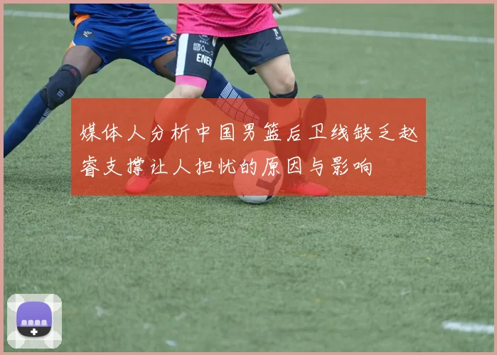 媒体人分析中国男篮后卫线缺乏赵睿支撑让人担忧的原因与影响