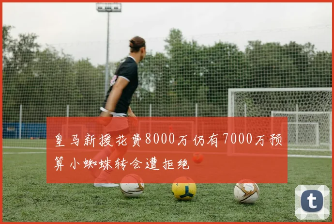 皇马新援花费8000万仍有7000万预算小蜘蛛转会遭拒绝