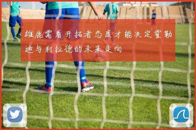 雄鹿需看开拓者态度才能决定霍勒迪与利拉德的未来走向