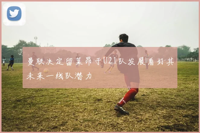 曼联决定留莱昂于U21队发展看好其未来一线队潜力