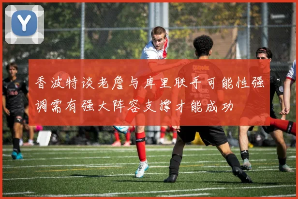 香波特谈老詹与库里联手可能性强调需有强大阵容支撑才能成功
