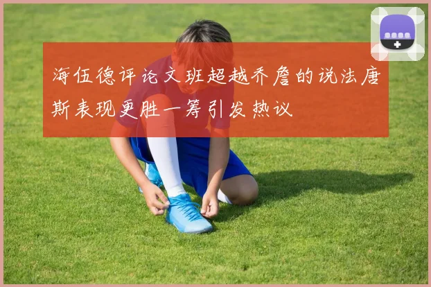 海伍德评论文班超越乔詹的说法唐斯表现更胜一筹引发热议
