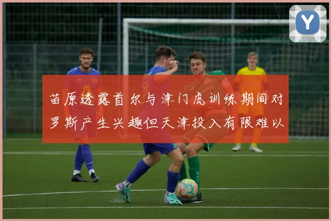 苗原透露首尔与津门虎训练期间对罗斯产生兴趣但天津投入有限难以引进