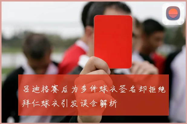 吕迪格赛后为多件球衣签名却拒绝拜仁球衣引发误会解析