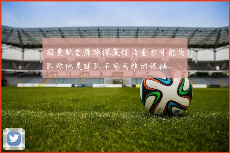 前曼联首席球探震惊马奎尔可能离队称他是球队不可或缺的领袖